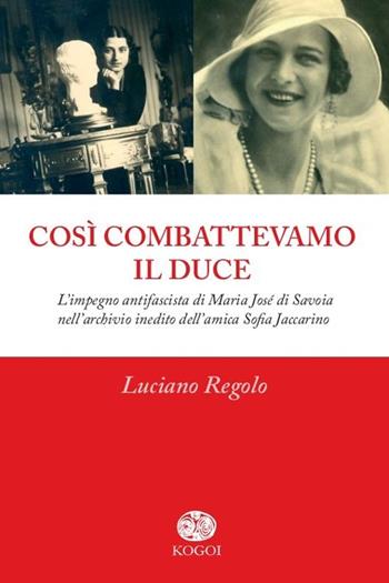 Così combattevamo il Duce. L'impegno antifascista di Maria José di Savoia nell'archivio inedito dell'amica Sofia Jaccarino - Luciano Regolo - Libro Kogoi Edizioni 2014, L'altra storia | Libraccio.it