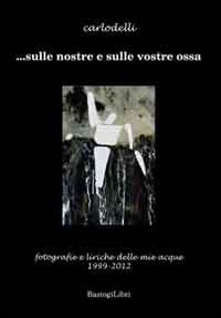 ... Sulle nostre e sulle vostre ossa. Fotografie e liriche delle mie acque 1999-2012 - Carlo Delli - Libro BastogiLibri 2015 | Libraccio.it