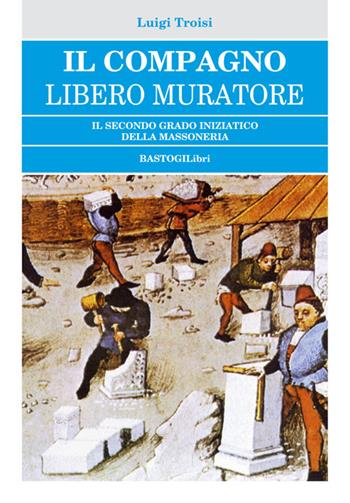 Il compagno libero muratore. Il secondo grado iniziatico della massoneria - Luigi Troisi - Libro BastogiLibri 2015, Studi esoterici | Libraccio.it