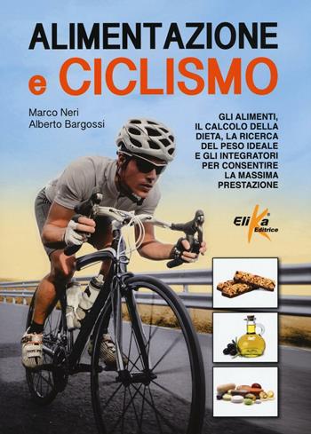 Alimentazione e ciclismo. Gli alimenti, il calcolo della dieta, la ricerca del peso ideale e gli integratori per consentire la massima prestazione - Marco Neri, Alberto Bargossi - Libro Elika 2017 | Libraccio.it