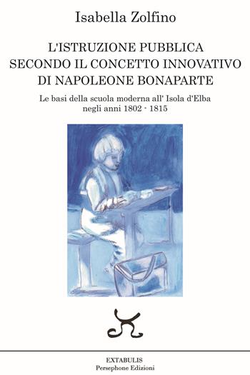 L’istruzione pubblica secondo il concetto innovativo di Napoleone Bonaparte. Le basi della scuola moderna all’Isola d’Elba negli anni 1802 - 1815 - Isabella Zolfino - Libro Persephone 2022, Extabulis | Libraccio.it