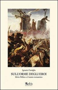 Sull'orme degli eroi. Silvio Pellico e il teatro romantico - Ignazio Castiglia - Libro Kalós 2015, La scena invisibile | Libraccio.it