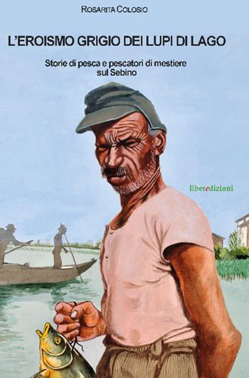 L' eroismo grigio dei lupi di lago. Storie di pesca e pescatori di mestiere sul Sebino - Rosarita Colosio - Libro Liberedizioni 2016 | Libraccio.it