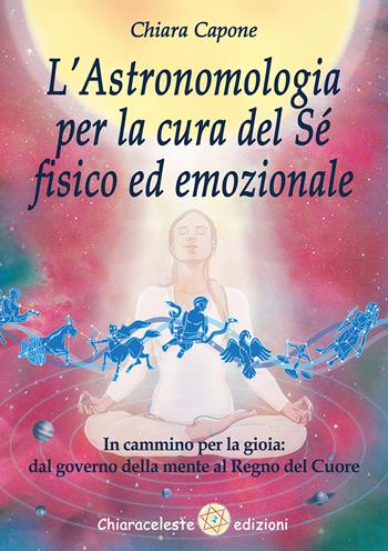 L'astronomia per la cura del sé fisico ed emozionale. In cammino per la gioia: dal governo della mente al Regno del Cuore - Chiara Capone - Libro Chiaraceleste 2021 | Libraccio.it