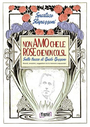 Non amo che le rose che non colsi... sulle tracce di Guido Gozzano. Ricordi, emozioni, suggestioni tra le memorie crepuscolari - Spartaco Stupazzoni - Libro Yume 2016, Poeti | Libraccio.it