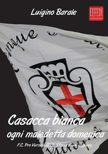 Casacca bianca. Ogni maledetta domenica. F.C. pro Vercelli 1892. Storia di un'impresa - Luigino Barale - Libro Edizioni Effedì 2016 | Libraccio.it