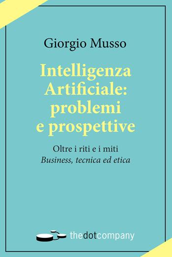 Intelligenza artificiale: problemi e prospettive. Oltre i riti e i miti «business, tecnica ed etica» - Giorgio Musso - Libro Thedotcompany 2019, Uomini. Scienze. Tecnologie | Libraccio.it