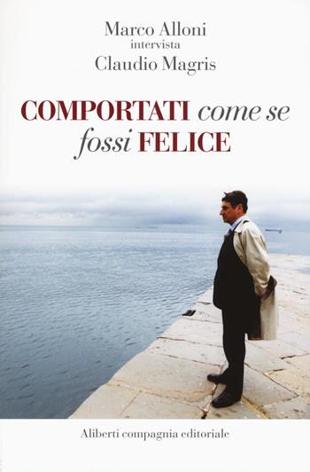 Comportati come se fossi felice - Marco Alloni, Claudio Magris - Libro Compagnia Editoriale Aliberti 2016 | Libraccio.it