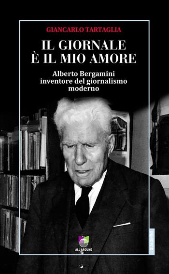 Il giornale è il mio amore. Alberto Bergamini inventore del giornalismo moderno - Giancarlo Tartaglia - Libro All Around 2018, Quaderni | Libraccio.it