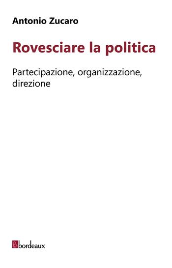 Rovesciare la politica. Partecipazione, organizzazione, direzione - Antonio Zucaro - Libro Bordeaux 2018 | Libraccio.it