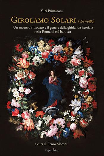 Girolamo Solari (1627-1680). Un maestro ritrovato e il genere della ghirlanda istoriata nella Roma di età barocca - Yuri Primarosa - Libro Etgraphiae 2024 | Libraccio.it