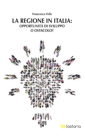 La regione in Italia: opportunità di sviluppo o ostacolo? - Francesco Felis - Libro Lastaria Edizioni 2017, Conoscere | Libraccio.it