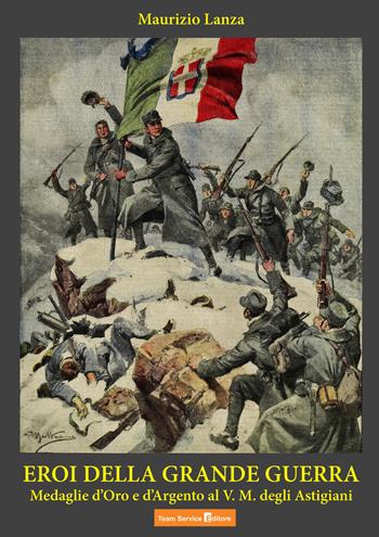 Eroi della grande guerra. Medaglie d'oro e dargento al V.M. degli Astigiani - Maurizio Lanza - Libro Team Service Editore 2018 | Libraccio.it