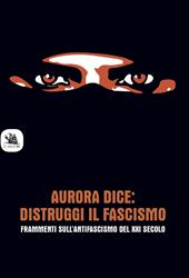 Aurora dice: distruggi il fascismo. Frammenti sull’antifascismo del XXI secolo.