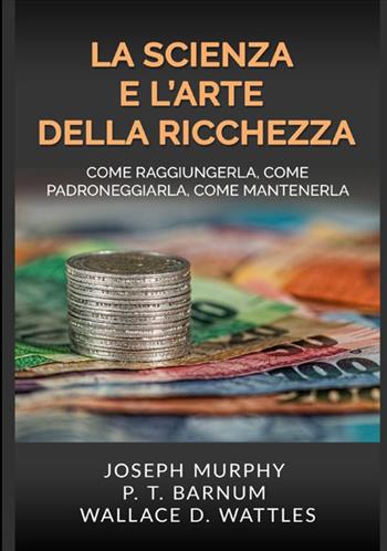 La scienza e l'arte della ricchezza. Come raggiungerla, come padroneggiarla, come mantenerla - Wallace D. Wattles, Joseph Murphy, Phineas Taylor Barnum - Libro StreetLib 2020 | Libraccio.it
