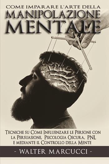 Come imparare l'arte della manipolazione mentale. Tecniche su come influenzare le persone con la persuasione, psicologia oscura, PNL e mediante il controllo della mente - Walter Marcucci - Libro Youcanprint 2021 | Libraccio.it