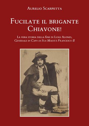 Fucilate il brigante Chiavone! La vera storia della fine di Luigi Alonzi, generale in capo di sua maestà Francesco II - Aurelio Scarpetta - Libro Youcanprint 2021 | Libraccio.it