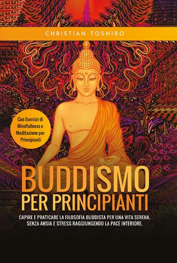 Buddismo per principianti. Capire e praticare la filosofia buddista per una vita serena, senza ansia e stress raggiungendo la pace interiore. Con esercizi di mindfullness e meditazione per principianti - Christian Toshiro - Libro Youcanprint 2021 | Libraccio.it