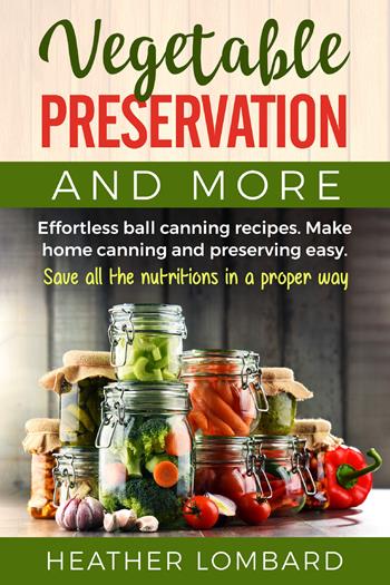 Vegetable preservation and more. Effortless ball canning recipes. Make home canning and preserving easy. Save all the nutritions in a proper way - Heather Lombard - Libro Youcanprint 2021 | Libraccio.it
