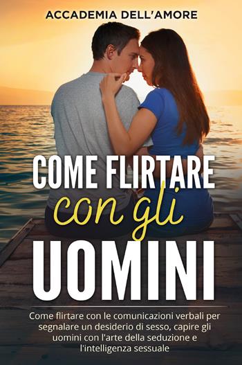 Come flirtare con gli uomini. Come flirtare con le comunicazioni verbali per segnalare un desiderio di sesso, capire gli uomini con l'arte della seduzione e l'intelligenza sessuale - Accademia dell'amore - Libro Youcanprint 2021 | Libraccio.it