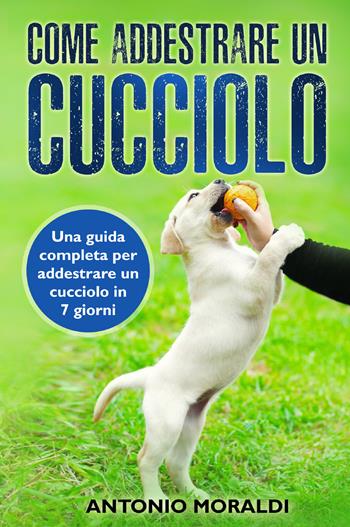 Come addestrare un cucciolo. Una guida completa per addestrare un cucciolo in 7 giorni - Antonio Moraldi - Libro Youcanprint 2021 | Libraccio.it
