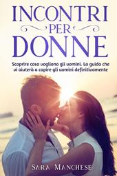 Incontri per donne. Scoprire cosa vogliono gli uomini. La guida che vi aiuterà a capire gli uomini definitivamente