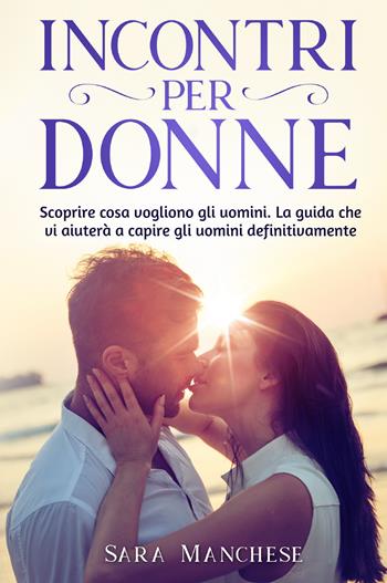 Incontri per donne. Scoprire cosa vogliono gli uomini. La guida che vi aiuterà a capire gli uomini definitivamente - Sara Manchese - Libro Youcanprint 2021 | Libraccio.it