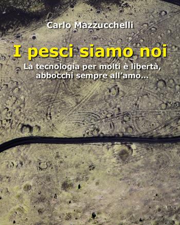 I pesci siamo noi. La tecnologia per molti è libertà, abbocchi sempre all'amo - Carlo Mazzucchelli - Libro Youcanprint 2022 | Libraccio.it
