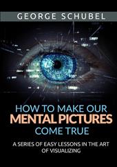 How to make our mental pictures come true. A series of easy lessons in the art of visualizing