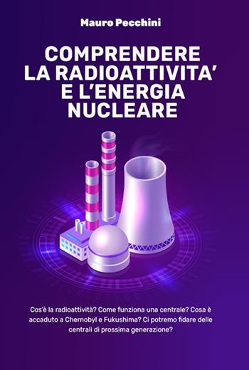 Comprendere la radioattività e l'energia nucleare. Cos'è la radioattività? Come funziona una centrale? Cosa è accaduto a Chernobyl e Fukushima? Ci potremo fidare delle centrali di prossima generazione? - Mauro Pecchini - Libro Autopubblicato 2021 | Libraccio.it
