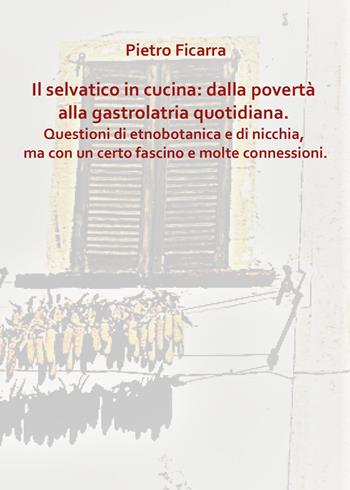 Il selvatico in cucina: dalla povertà alla gastrolatria quotidiana. Questioni di etnobotanica e di nicchia, ma con un certo fascino e molte connessioni - Pietro Ficarra - Libro Youcanprint 2022 | Libraccio.it