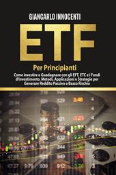 ETF per principianti. Come investire e guadagnare con gli ETF, gli ETC e i Fondi di Investimento. Metodi, applicazioni e strategie per generare reddito passivo a basso rischio