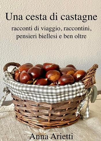 Una cesta di castagne, racconti di viaggio, raccontini, pensieri biellesi e ben oltre - Anna Arietti - Libro Youcanprint 2023 | Libraccio.it