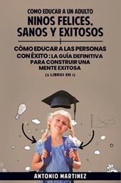 Cómo educar a un adulto. Niños felices, sanos y exitosos-Cómo educar a las personas con éxito. La guía definitiva para construir una mente exitosa