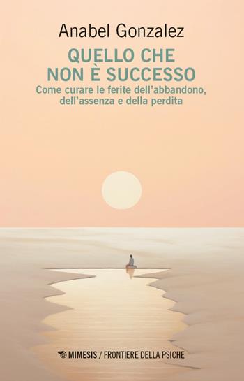 Quello che non è successo. Come curare le ferite dell’abbandono, dell’assenza e della perdita - Anabel González - Libro Mimesis 2026, Frontiere della psiche | Libraccio.it