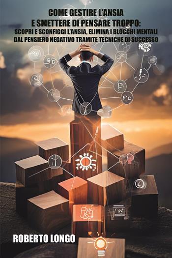 Come gestire l'ansia e smettere di pensare troppo. Scopri e sconfiggi l'ansia, elimina i blocchi mentali e liberati dal pensiero negativo tramite tecniche di successo - Roberto Longo - Libro Youcanprint 2024 | Libraccio.it