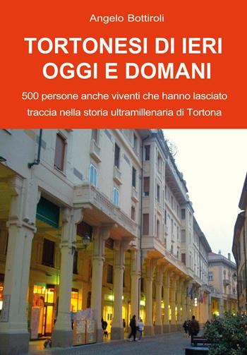 Tortonesi di ieri, oggi e domani. 500 persone anche viventi che hanno lasciato traccia nella storia ultramillenaria di Tortona - Angelo Bottiroli - Libro Youcanprint 2024 | Libraccio.it