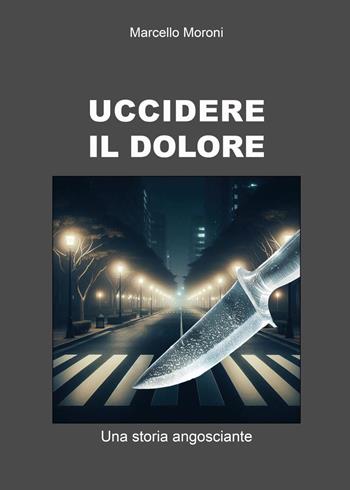Uccidere il dolore. Una storia angosciante - Marcello Moroni - Libro Youcanprint 2024 | Libraccio.it