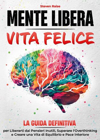 Mente libera, vita felice. La guida definitiva per liberarti dai pensieri inutili, superare l'overthinking e creare una vita di equilibrio e pace interiore - Steven Raise - Libro Youcanprint 2025 | Libraccio.it
