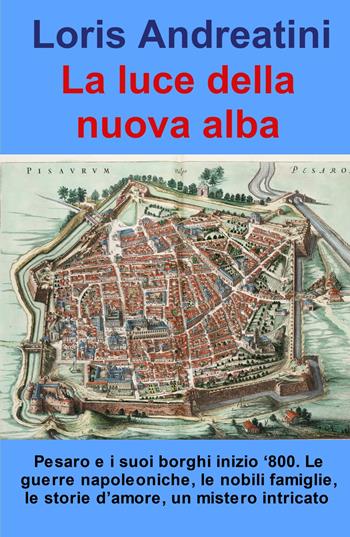 La luce della nuova alba. Pesaro e i suoi borghi inizio '800. Le guerre napoleoniche, le nobili famiglie, le storie d'amore, un mistero intricato - Loris Andreatini - Libro ilmiolibro self publishing 2023, La community di ilmiolibro.it | Libraccio.it