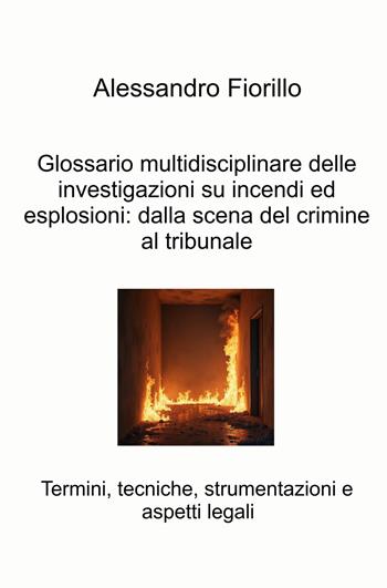Glossario multidisciplinare delle investigazioni su incendi ed esplosioni: dalla scena del crimine al tribunale. Termini, tecniche, strumentazioni e aspetti legali - Alessandro Fiorillo - Libro ilmiolibro self publishing 2025, La community di ilmiolibro.it | Libraccio.it