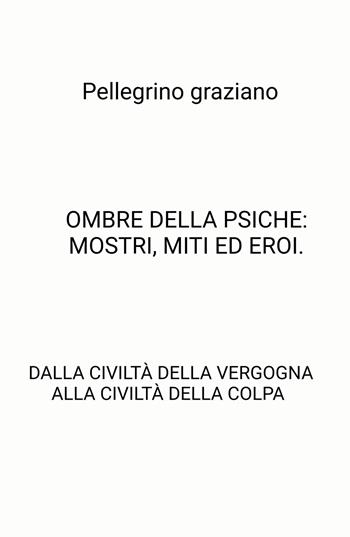 Ombre della psiche: mostri, miti ed eroi. Dalla civiltà della vergogna alla civiltà della colpa - Graziano Pellegrino - Libro ilmiolibro self publishing 2025, La community di ilmiolibro.it | Libraccio.it