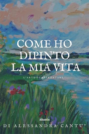 Come ho dipinto la mia vita. L’arte di affrontare - Alessandra Cantù - Libro Gruppo Albatros Il Filo 2025, Nuove voci. Strade | Libraccio.it