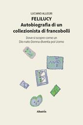 Felilucy. Autobiografia di un collezionista di francobolli. Dove si scopre come un Dio nato Donna diventa poi Uomo
