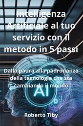 Intelligenza Artificiale al tuo servizio con il metodo in 5 passi. Dalla paura alla padronanza della tecnologia che sta cambiando il mondo