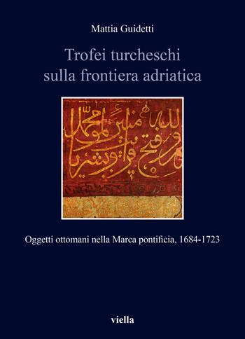 Trofei turcheschi sulla frontiera adriatica. Oggetti ottomani nella Marca pontificia, 1684-1723 - Mattia Guidetti - Libro Viella 2023, Storia e culture. Dipartimento di Storia Culture Civiltà Alma Mater Studiorum. Università di Bologna | Libraccio.it