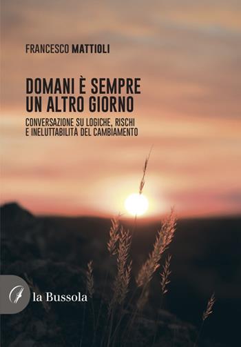 Domani è sempre un altro giorno. Conversazione su logiche, rischi e ineluttabilità del cambiamento - Francesco Mattioli - Libro la Bussola 2022 | Libraccio.it