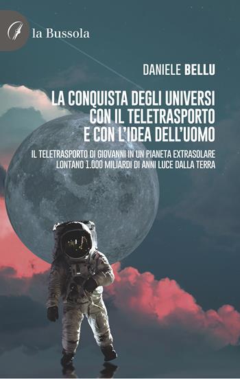 La conquista degli Universi con il teletrasporto e con l'idea dell'uomo. Il teletrasporto di Giovanni in un pianeta extrasolare lontano 1.000 miliardi di anni luce dalla Terra - Daniele Bellu - Libro la Bussola 2022 | Libraccio.it