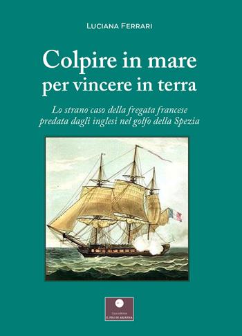 Colpire in mare per vincere in terra. Lo strano caso della fregata francese predata dagli inglesi nel golfo della Spezia - Luciana Ferrari - Libro Casa Editrice il Filo di Arianna 2022, Saggistica | Libraccio.it