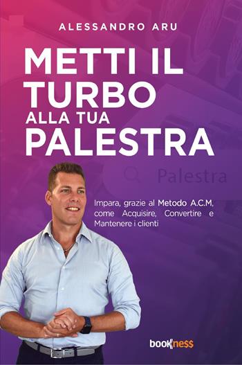 Metti il turbo alla tua palestra. Impara, grazie al metodo A.C.M., come Acquisire, Convertire e Mantenere i clienti - Alessandro Aru - Libro Bookness 2023 | Libraccio.it